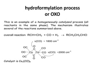 hydroformylation process
or OXO
This is an example of a homogeneously catalysed process (all
reactants in the same phase). The mechanism illustrates
several of the reactions summarised above.
overall reaction RCH=CH2 + CO + H2  RCH2CH2CHO
Co Co
C
C
CO
CO
OC
OC
OC
O
O
v(CO) ~ 1800 cm-1
v(CO) ~2000 cm-1
CO
Catalyst is Co2(CO)8
 