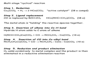 Multi-stage "cyclical" reaction
Step 1. Reduction
Co2(CO)8 + H2  2 HCo(CO)4 "active catalyst" (18 e compd)
Step 2. Ligand replacement
CO is replaced by RCH=CH2 HCo(RHC=CH2)(CO)3 (18 e)
The metal atom is "holding" the reactive species together.
Step 3. Insertion of alkene into Co-H bond
Hydride H atom adds to C atom of alkene
H(RCH=CH2)Co(CO)3 + CO  RCH2CH2 - Co(CO)4 (18 e)
Step 4. Insertion of CO into Co-alkyl bond
RCH2CH2Co(CO)4 + CO  RCH2CH2 - C(O) - Co(CO)4 (18 e)
Step 5. Reduction and product elimination
H2 adds oxidatively to metal complex and the product is then
eliminated in a reductive elimination reaction
 