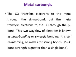 Metal carbonyls
• The CO transfers electrons to the metal
through the sigma-bond, but the metal
transfers electrons to the CO through the pi-
bond. This two-way flow of electrons is known
as back-bonding or synergic bonding. It is self
re-inforcing, so makes for strong bonds (M-CO
bond strength is greater than a single bond).
 
