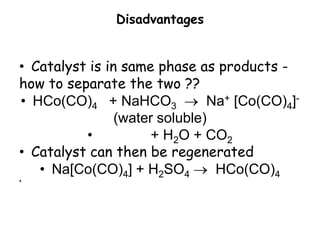 Disadvantages
• Catalyst is in same phase as products -
how to separate the two ??
• HCo(CO)4 + NaHCO3  Na+ [Co(CO)4]-
(water soluble)
• + H2O + CO2
• Catalyst can then be regenerated
• Na[Co(CO)4] + H2SO4  HCo(CO)4
•
 
