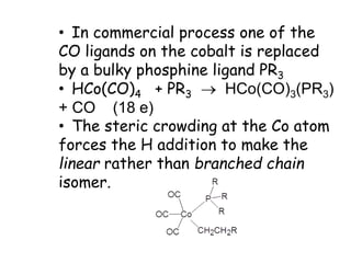 • In commercial process one of the
CO ligands on the cobalt is replaced
by a bulky phosphine ligand PR3
• HCo(CO)4 + PR3  HCo(CO)3(PR3)
+ CO (18 e)
• The steric crowding at the Co atom
forces the H addition to make the
linear rather than branched chain
isomer.
 
