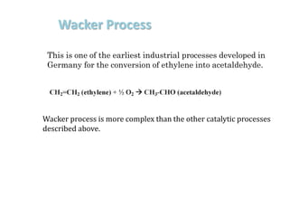 Wacker Process
This is one of the earliest industrial processes developed in
Germany for the conversion of ethylene into acetaldehyde.
Wacker process is more complex than the other catalytic processes
described above.
 