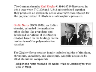 Giulio Natta (1903-1979), an Italian
chemist, extended the method to
other olefins like propylene and
developed variations of the Ziegler
catalyst based on his findings on the
mechanism of the polymerization
reaction.
The German chemist Karl Ziegler (1898-1973) discovered in
1953 that when TiCl3(s) and AlEt3 are combined together
they produced an extremely active heterogeneous catalyst for
the polymerization of ethylene at atmospheric pressure.
The Ziegler-Natta catalyst family includes halides of titanium,
chromium, vanadium, and zirconium, typically activated by
alkyl aluminum compounds
Ziegler and Natta received the Nobel Prize in Chemistry for their
work in 1963.
 