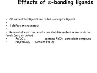 Effects of -bonding ligands
• CO and related ligands are called -acceptor ligands
•
• 1. Effect on the metals
•
• Removal of electron density can stabilise metals in low oxidation
levels (zero or below).
• Fe(CO)5 contains Fe(0) zerovalent compound
• Na2Fe(CO)4 contains Fe(-2)
 