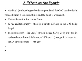 2. Effect on the ligands
• As the * (antibonding) orbitals are populated the CO bond order is
reduced (from 3 to 2.something) and the bond is weakened.
• The evidence for this comes from :
 X ray crystallography - there is a small increase in the C-O bond
length
 IR spectroscopy - the (CO) stretch in free CO is 2148 cm-1 but in
carbonyl complexes it is lower, ~ 2000 cm-1 (in organic ketones the
(CO) stretch comes ~ 1750 cm-1)
•
•
 