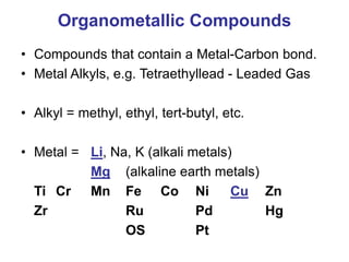 Organometallic Compounds
• Compounds that contain a Metal-Carbon bond.
• Metal Alkyls, e.g. Tetraethyllead - Leaded Gas
• Alkyl = methyl, ethyl, tert-butyl, etc.
• Metal = Li, Na, K (alkali metals)
Mg (alkaline earth metals)
Ti Cr Mn Fe Co Ni Cu Zn
Zr Ru Pd Hg
OS Pt
 