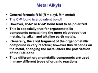 Metal Alkyls
• General formula R-M (R = alkyl, M = metal)
• The C-M bond is a covalent bond!
• However, C--M+ or R--M+ bond tend to be polarized.
• This is especially true for organometallic
compounds conataining the more electropositive
metals, i.e. alkali and alkaline earth metals.
• Generally, the alkyl fragment of the organometallic
compound is very reactive; however this depends on
the metal, changing the metal alters the polarization
of the R-M bond.
• Thus different organometallic compounds are used
in many different types of organic reactions.
 
