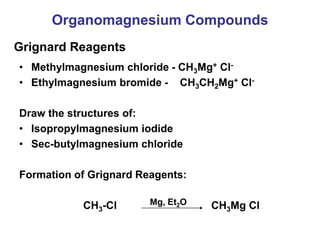Organomagnesium Compounds
• Methylmagnesium chloride - CH3Mg+ Cl-
• Ethylmagnesium bromide - CH3CH2Mg+ Cl-
Draw the structures of:
• Isopropylmagnesium iodide
• Sec-butylmagnesium chloride
Formation of Grignard Reagents:
CH3-Cl CH3Mg Cl
Grignard Reagents
Mg, Et2O
 