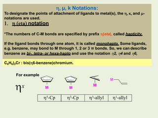  µ, k Notations:
x
5-Cp 3-Cp 3-allyl 1-allyl
M M
M
M
To designate the points of attachment of ligands to metal(s), the   and -
notations are used.
  eta notation
*The numbers of C-M bonds are specified by prefix (eta), called hapticity.
If the ligand bonds through one atom, it is called monohapto. Some ligands,
e.g. benzene, may bond to M through 1, 2 or 3 π bonds. So, we can describe
benzene as bi-, tetra- or hexa-hapto and use the notation 2, 4 and 6,
C6H6)2Cr : bis(6-benzene)chromium.
For example
 