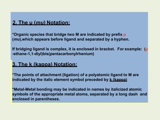 2. The µ (mu) Notation:
*Organic species that bridge two M are indicated by prefix µ
(mu),which appears before ligand and separated by a hyphen.
If bridging ligand is complex, it is enclosed in bracket. For example: (µ
-ethane-1,1-diyl)bis(pentacarbonylrhenium)
3. The k (kappa) Notation:
*The points of attachment (ligation) of a polyatomic ligand to M are
indicated by the italic element symbol preceded by k (kappa)
*Metal-Metal bonding may be indicated in names by italicized atomic
symbols of the appropriate metal atoms, separated by a long dash and
enclosed in parentheses.
 