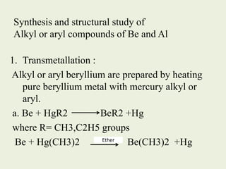Synthesis and structural study of
Alkyl or aryl compounds of Be and Al
1. Transmetallation :
Alkyl or aryl beryllium are prepared by heating
pure beryllium metal with mercury alkyl or
aryl.
a. Be + HgR2 BeR2 +Hg
where R= CH3,C2H5 groups
Be + Hg(CH3)2 Be(CH3)2 +Hg
Ether
 