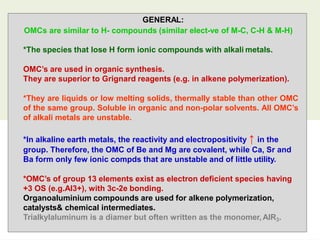 GENERAL:
OMCs are similar to H- compounds (similar elect-ve of M-C, C-H & M-H)
21
*The species that lose H form ionic compounds with alkali metals.
OMC’s are used in organic synthesis.
They are superior to Grignard reagents (e.g. in alkene polymerization).
*They are liquids or low melting solids, thermally stable than other OMC
of the same group. Soluble in organic and non-polar solvents. All OMC’s
of alkali metals are unstable.
*In alkaline earth metals, the reactivity and electropositivity ↑ in the
group. Therefore, the OMC of Be and Mg are covalent, while Ca, Sr and
Ba form only few ionic compds that are unstable and of little utility.
*OMC’s of group 13 elements exist as electron deficient species having
+3 OS (e.g.Al3+), with 3c-2e bonding.
Organoaluminium compounds are used for alkene polymerization,
catalysts& chemical intermediates.
Trialkylaluminum is a diamer but often written as the monomer, AlR3.
 