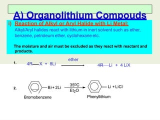 i) Reaction of Alkyl or Aryl Halide with Li Metal:
Alkyl/Aryl halides react with lithium in inert solvent such as ether,
benzene, petroleum ether, cyclohexane etc.
The moisture and air must be excluded as they react with reactant and
products.
A) Organolithium Compouds
ether
4R X + 8Li 4R Li + 4 LiX
350C
Et2O
Br+ 2Li
Bromobenzene Phenyllithium
Li +LiCl
1.
2.
 
