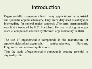 Introduction
Organometallic compounds have many applications in industrial
and synthetic organic chemistry. They are widely used as catalyst or
intermediate for several major synthesis .The term organometallic
was first introduced by E.C. Frankland. He was working on organ
arsenic compounds and first synthesized organomercury in 1848.
The use of organometallic compounds in the manufacture of
agrochemiclas,pharmaceuticals, semiconductors, Flavours,
Fragrances and ceramic applications .
Thus the study oforganometallic compounds become essential to
day to day life.
 