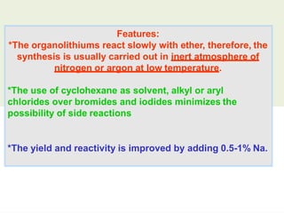 Features:
*The organolithiums react slowly with ether, therefore, the
synthesis is usually carried out in inert atmosphere of
nitrogen or argon at low temperature.
*The use of cyclohexane as solvent, alkyl or aryl
chlorides over bromides and iodides minimizes the
possibility of side reactions
*The yield and reactivity is improved by adding 0.5-1% Na.
 