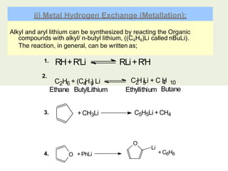 Alkyl and aryl lithium can be synthesized by reacting the Organic
compounds with alkyl/ n-butyl lithium, ((C4H9)Li called nBuLi).
The reaction, in general, can be written as;
ii) Metal Hydrogen Exchange (Metallation):
2.
RH+R'Li RLi+R'H
2 6 4 9
C H + (C H ) Li C H Li + C H
2 5 4 10
1.
Ethane ButylLithium Ethyllithium Butane
+CH3Li C5H5Li + CH4
O +PhLi
O
Li
+C6H6
3.
4.
 
