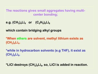The reactions gives small aggregates having multi-
center bonding;
e.g. (CH3)4Li4 or (C2H5)6Li6
which contain bridging alkyl groups
*When ethers are solvent, methyl lithium exists as
(CH3)4Li4.
*while in hydrocarbon solvents (e.g THF), it exist as
(CH3)6Li6.
*LiCl destroys (CH3)4Li4, so, LiCl is added in reaction.
 