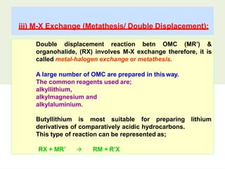 iii) M-X Exchange (Metathesis/ Double Displacement):
Double displacement reaction betn OMC (MR’) &
organohalide, (RX) involves M-X exchange therefore, it is
called metal-halogen exchange or metathesis.
A large number of OMC are prepared in thisway.
The common reagents used are;
alkyllithium,
alkylmagnesium and
alkylaluminium.
lithium
Butyllithium is most suitable for preparing
derivatives of comparatively acidic hydrocarbons.
This type of reaction can be represented as;
RX + MR’  RM + R’X
 