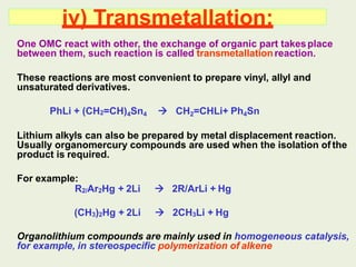 iv) Transmetallation:
One OMC react with other, the exchange of organic part takesplace
between them, such reaction is called transmetallationreaction.
These reactions are most convenient to prepare vinyl, allyl and
unsaturated derivatives.
PhLi + (CH2=CH)4Sn4  CH2=CHLi+ Ph4Sn
Lithium alkyls can also be prepared by metal displacement reaction.
Usually organomercury compounds are used when the isolation of the
product is required.
For example:
R2/Ar2Hg + 2Li  2R/ArLi + Hg
(CH3)2Hg + 2Li  2CH3Li + Hg
Organolithium compounds are mainly used in homogeneous catalysis,
for example, in stereospecific polymerization of alkene
 