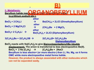 i) Metathesis:
Beryllium halide reacts with an OMC of a different metal
(e.g.lithium,sodium etc.).
ether
Be(CH3)2 + 2LiCl (Dimethylberyllium)
(CH3)2Be + 2 MgCl2

ether

ether
BeCl2 + 2 CH3Li
BeCl2 + 2 MgCH3Cl
BeCl2+ 2 C6H5Li  Be(C6H5)2 + 2LiCl (Diphenylberyllium)
B)
ORGANOBERYLLIUM
3(C2H5)2Be + 2(C6H5)3B  2(C2H5)3B+ 3(C6H5)2Be
Diphenylberyllium
BeCl2 reacts with Na[C5H5]2 to give Bis(cyclopentadienyl)Be (double
displacement). The anion is transferred to less electropositive Be(II).
BeCl2 + 2 Na [C5H5]  [C5H5]2Be + 2NaCl
Beryllium is less electro+ (or more electro-) than Li, Na, Mg, so it forms
OMC while more electropositive metal forms halide.
However, the product is always associated with ether molecules which
can not be separated easily.
 