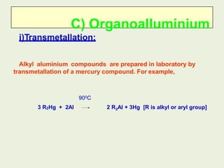 C) Organoalluminium
i)Transmetallation:
Alkyl aluminium compounds are prepared in laboratory by
transmetallation of a mercury compound. For example,
2 R3Al + 3Hg [R is alkyl or aryl group]
3 R2Hg + 2Al
900C
 