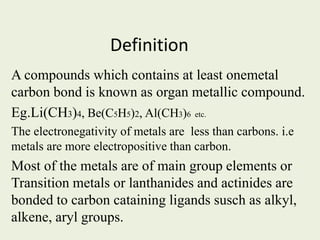 Definition
A compounds which contains at least onemetal
carbon bond is known as organ metallic compound.
Eg.Li(CH3)4, Be(C5H5)2, Al(CH3)6 etc.
The electronegativity of metals are less than carbons. i.e
metals are more electropositive than carbon.
Most of the metals are of main group elements or
Transition metals or lanthanides and actinides are
bonded to carbon cataining ligands susch as alkyl,
alkene, aryl groups.
 