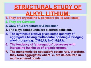 STRUCTURAL STUDY OF
ALKYL LITHIUM:
1. They are crystalline & polymers (in liq &sol state)
2. They are Covalent
3. OMC of Li are tetramer & hexamer.
4. The alkyl compounds are electron deficient.
5. The synthesis always gives some quantity of
aggregates having multi-centre bonding & bridging
alkyl groups e.g. (CH3)4Li4 & (C2H5)6Li6.
6. The tendency of ‘aggregation’ decreases with
increasing bulkiness of organic groups.
7. The monomeric do not satisfy octate rule, therefore,
they form aggregates where e- are delocalized in
multi-centered bonds.
 