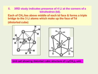 8. XRD study indicates presence of 4 Li at the corners of a
tetrahedron (td).
Each of CH3 lies above middle of each td face & forms a triple
bridge to the 3 Li atoms which make up the face of Td
(distorted cube)
Unit cell showing distorted cubic structure of Li4(CH3)4 unit.
 