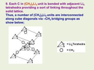 9. Each C in (CH3)4Li4 unit is bonded with adjacent Li4
tetrahedra providing a sort of linking throughout the
solid lattice.
Thus, a number of (CH3)4Li4 units are interconnected
along cube diagonals via –CH3 bridging groups as
show below;
 