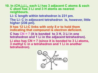 10. In (CH3)4Li4, each Li has 3 adjacent C atoms & each
C atom has 3 Li and 3 H atoms as nearest
neighbours.
Li- C length within tetrahedron is 231 pm.
The Li- C in adjescent tetrahedron is, however, little
higher (236 pm).
It has 12 Li-C links with only 8 e- to hold them
indicating that compound is electron deficient.
C has CN = 7 (it is bonded to 3 H, 3 Li in one
tetrahedron and 1 Li in the adjacent tetrahedron).
Li also has CN = 7 (since it is bonded to 3 Li atoms,
3 methyl C in a tetrahedron and 1 Li in another
tetrahedron).
 
