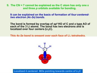 9. The CN = 7 cannot be explained as the C atom has only one s
and three p orbitals available for bonding.
It can be explained on the basis of formation of four centered-
two electron (4c-2e) bonds.
The bond is formed by overlap of sp3 HO of C and s type AO of
each of the 3 Li atoms. The bond has two electrons and is
localized over four centers (Li3C).
This 4c-2e bond is present over each face of Li4 tetrahedra.
Localized 4 centered MOs pointing towards centre of Li3C
 