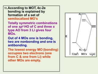 11.According to MOT, 4c-2e
bonding is explained by
formation of a set of
semilocalized MO’s
Totally symmetric combinations
of one sp3 HO of C and three s
type AO from 3 Li gives four
MOs.
Out of 4 MOs one is bonding,
two are nonbonding and one is
antibonding.
The lowest energy MO (bonding)
occupies two electrons (one
from C & one from Li) while
other MOs are empty.
 