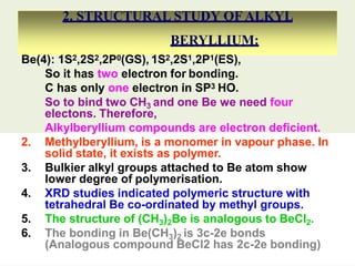 2. STRUCTURAL STUDY OF ALKYL
BERYLLIUM:
Be(4): 1S2,2S2,2P0(GS), 1S2,2S1,2P1(ES),
So it has two electron for bonding.
C has only one electron in SP3 HO.
So to bind two CH3 and one Be we need four
electons. Therefore,
Alkylberyllium compounds are electron deficient.
2. Methylberyllium, is a monomer in vapour phase. In
solid state, it exists as polymer.
3. Bulkier alkyl groups attached to Be atom show
lower degree of polymerisation.
4. XRD studies indicated polymeric structure with
tetrahedral Be co-ordinated by methyl groups.
5. The structure of (CH3)2Be is analogous to BeCl2.
6. The bonding in Be(CH3)2 is 3c-2e bonds
(Analogous compound BeCl2 has 2c-2e bonding)
 