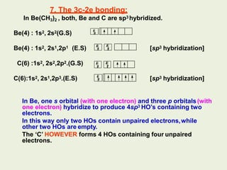 7. The 3c-2e bonding:
In Be(CH3)2 , both, Be and C are sp3 hybridized.
Be(4) : 1s2, 2s2(G.S)
Be(4) : 1s2, 2s1,2p1 (E.S) [sp3 hybridization]
C(6) :1s2, 2s2,2p2.(G.S)
C(6):1s2, 2s1,2p3.(E.S) [sp3 hybridization]
In Be, one s orbital (with one electron) and three p orbitals(with
one electron) hybridize to produce 4sp3 HO’s containing two
electrons.
In this way only two HOs contain unpaired electrons,while
other two HOs are empty.
The ‘C’ HOWEVER forms 4 HOs containing four unpaired
electrons.
 
