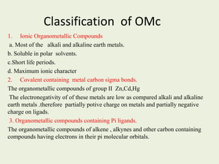 Classification of OMc
1. Ionic Organometallic Compounds
a. Most of the alkali and alkaline earth metals.
b. Soluble in polar solvents.
c.Short life periods.
d. Maximum ionic character
2. Covalent containing metal carbon sigma bonds.
The organometallic compounds of group II Zn,Cd,Hg
The electronegativity of of these metals are low as compared alkali and alkaline
earth metals .therefore partially potive charge on metals and partially negative
charge on ligads.
3. Organometallic compounds containing Pi ligands.
The organometallic compounds of alkene , alkynes and other carbon containing
compounds having electrons in their pi molecular orbitals.
 