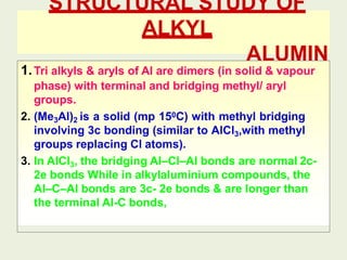 STRUCTURAL STUDY OF
ALKYL
ALUMIN
IUM
1.Tri alkyls & aryls of Al are dimers (in solid & vapour
phase) with terminal and bridging methyl/ aryl
groups.
2. (Me3Al)2 is a solid (mp 150C) with methyl bridging
involving 3c bonding (similar to AlCl3,with methyl
groups replacing Cl atoms).
3. In AlCl3, the bridging Al–Cl–Al bonds are normal 2c-
2e bonds While in alkylaluminium compounds, the
Al–C–Al bonds are 3c- 2e bonds & are longer than
the terminal Al-C bonds,
 