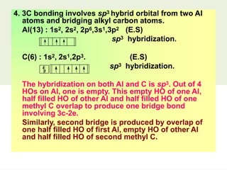4. 3C bonding involves sp3 hybrid orbital from two Al
atoms and bridging alkyl carbon atoms.
Al(13) : 1s2, 2s2, 2p6,3s1,3p2 (E.S)
sp3 hybridization.
C(6) : 1s2, 2s1,2p3. (E.S)
sp3 hybridization.
The hybridization on both Al and C is sp3. Out of 4
HOs on Al, one is empty. This empty HO of one Al,
half filled HO of other Al and half filled HO of one
methyl C overlap to produce one bridge bond
involving 3c-2e.
Similarly, second bridge is produced by overlap of
one half filled HO of first Al, empty HO of other Al
and half filled HO of second methyl C.
 