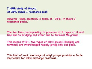 7.NMR study of Me6Al2
At 250C shows 1 resonance peak.
However, when spectrum is taken at -750C, it shows 2
resonance peaks.
The two lines corresponding to presence of 2 types of H envt.
One due to bridging and other due to terminal Me groups.
This means at RT, two types of alkyl groups (bridging and
terminal) are interchanged rapidly giving only one peak.
This kind of rapid exchange of alkyl groups provides a facile
mechanism for alkyl exchange reactions.
 