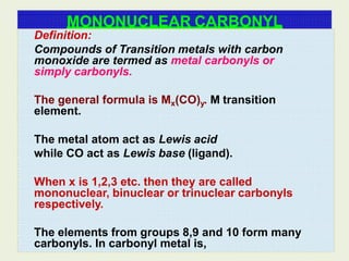 MONONUCLEAR CARBONYL
Definition:
Compounds of Transition metals with carbon
monoxide are termed as metal carbonyls or
simply carbonyls.
The general formula is Mx(CO)y. M transition
element.
The metal atom act as Lewis acid
while CO act as Lewis base (ligand).
When x is 1,2,3 etc. then they are called
mononuclear, binuclear or trinuclear carbonyls
respectively.
The elements from groups 8,9 and 10 form many
carbonyls. In carbonyl metal is,
 