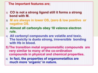 The important features are;
1) CO is not a strong ligand still it forms a strong
bond with M.
2) M are always in lower OS, (zero & low positive or
negative OS.
3) Almost all carbonyls obey 18 valence electron
rule.
4) All carbonyl compounds are volatile and toxic.
The toxicity is dueto strong, irreversible bonding
with Hb in blood.
5) The transition metal organometallic compounds are
very similar to many of the co-ordination
compounds in physical and chemical properties.
6) In fact, the properties of organometallics are
much more ‘organic’ in nature.
 