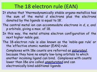 The 18 electron rule (EAN)
It states that ‘thermodynamically stable organo-metallics has
the sum of the metal d electrons plus the electrons
donated by the ligands is equal to 18’.
The central metal ion can accommodate electrons in d, s, and
p orbitals, giving a max. of 18.
In this way, the metal attains electron configuration of the
next higher noble gas.
The 18-electron rule is also known as the ‘noble-gas rule’ or
the ‘effective atomic number (EAN) rule’.
Complexes with 18e counts are referred as saturated,
because they have no empty low-lying orbitals to which
another incoming ligand can bind. Complexes with counts
lower than 18e are called unsaturated and can
electronically bind additional ligands.
 