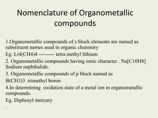 Nomenclature of Organometallic
compounds
1.Organometallic compounds of s block elements are named as
substituent names used in organic chemistry
Eg. Li4(CH4)4 --------- tetra methyl lithium
2. Organometallic compounds having ionic character . Na[C10H8]
Sodium naphthalide.
3. Organometallic compounds of p block named as
B(CH3)3 trimethyl boron
4.In determining oxidation state of a metal ion in organometallic
compounds.
Eg. Diphenyl mercury
.
 