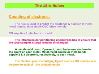 The 18-e Rules:
Counting of electrons:
The rule is used to predict the existence & number of metal-
metal bonds. Most stable OMC obey the rule.
CO supplies 2 electrons to metal.
The intramolecular partitioning of electrons has to ensure that
the total complex charge remains unchanged.
A metal-metal bond, if present, contributes one electron to
the count on each metal. Metal-metal double or triple bonds
supply 2 & 3 electrons, respectively, to each metal.
The electron pair of a bridging ligand such as CO donates one
electron to each of the bridged metals
 