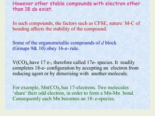 However other stable compounds with electron other
than 18 do exist.
In such compounds, the factors such as CFSE, nature M-C of
bonding affects the stability of the compound.
Some of the organometallic compounds of d block
(Groups 9& 10) obey 16-e- rule.
V(CO)6 have 17 e-, therefore called 17e- species. It readily
completes 18-e- configuration by accepting an electron from
reducing agent or by dimerising with another molecule.
For example, Mn(CO)5 has 17-electrons. Two molecules
‘share’ their odd electron, in order to form a Mn-Mn bond.
Consequently each Mn becomes an 18- e-species.
 