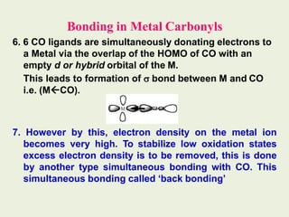 Bonding in Metal Carbonyls
6. 6 CO ligands are simultaneously donating electrons to
a Metal via the overlap of the HOMO of CO with an
empty d or hybrid orbital of the M.
This leads to formation of  bond between M and CO
i.e. (MCO).
7. However by this, electron density on the metal ion
becomes very high. To stabilize low oxidation states
excess electron density is to be removed, this is done
by another type simultaneous bonding with CO. This
simultaneous bonding called ‘back bonding’
 