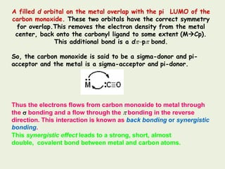 A filled d orbital on the metal overlap with the pi LUMO of the
carbon monoxide. These two orbitals have the correct symmetry
for overlap.This removes the electron density from the metal
center, back onto the carbonyl ligand to some extent (MCp).
This additional bond is a dp bond.
So, the carbon monoxide is said to be a sigma-donor and pi-
acceptor and the metal is a sigma-acceptor and pi-donor.
Thus the electrons flows from carbon monoxide to metal through
the  bonding and a flow through the  bonding in the reverse
direction. This interaction is known as back bonding or synergistic
bonding.
This synergistic effect leads to a strong, short, almost
double, covalent bond between metal and carbon atoms.
 