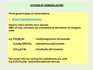 SYSTEM OF NOMENCLATURE
Three general types of nomenclature.
1. Binary Type Nomenclature:
Used to name salt like ionic species.
OMC of ionic character are considered as derivatives of inorganic
salts.
.
e.g. CH3Mg+Br- : methylmagnesium (II) bromide.
C6H5Hg+OOCCH3
- : phenylmercury(II) acetate.
(CH3)3Sn+Br- : trimethyltin (IV) bromide.
The usual rules for naming the substituents are used
e.g.(C6H2Cl3)2Hg : bis(trichlorophenyl) mercury.
 