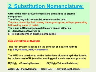 2. Substitution Nomenclature:
OMC of the main-group elements are similarities to organic
compounds.
Therefore, organic nomenclature rules can be used.
They are named by first naming the organic group with proper ending
followed by name of metal.
The s and p-Block organometallics are named either as
i) derivatives of hydride or
ii) ii) substituents in organic compounds.
i) As Derivatives of Hydride:
The first system is based on the concept of a parent hydride
e.g. SiH4 = silane, AsH3 = arsaneetc.
The OMC are considered as the derivatives of parent hydrides formed
by replacement of H. (used for naming p-block element compounds)
B(CH3)3 –Trimethylborane, Si(CH3)4 –Tetramethylsilane,
As(C2H5)3 –triethylarsane, B(C6H11)2H -dicyclohexylborane.
 