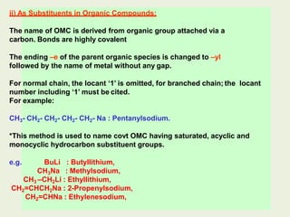 ii) As Substituents in Organic Compounds:
The name of OMC is derived from organic group attached via a
carbon. Bonds are highly covalent
The ending –e of the parent organic species is changed to –yl
followed by the name of metal without any gap.
For normal chain, the locant ‘1’ is omitted, for branched chain; the locant
number including ‘1’ must be cited.
For example:
CH3- CH2- CH2- CH2- CH2- Na : Pentanylsodium.
*This method is used to name covt OMC having saturated, acyclic and
monocyclic hydrocarbon substituent groups.
e.g. BuLi : Butyllithium,
CH3Na : Methylsodium,
CH3 –CH2Li : Ethyllithium,
CH2=CHCH2Na : 2-Propenylsodium,
CH2=CHNa : Ethylenesodium,
 