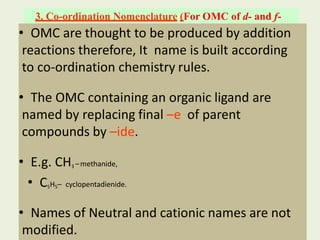 3. Co-ordination Nomenclature (For OMC of d- and f-
block elements)
• OMC are thought to be produced by addition
reactions therefore, It name is built according
to co-ordination chemistry rules.
• The OMC containing an organic ligand are
named by replacing final –e of parent
compounds by –ide.
• E.g. CH3 –methanide,
• C5H5– cyclopentadienide.
• Names of Neutral and cationic names are not
modified.
 